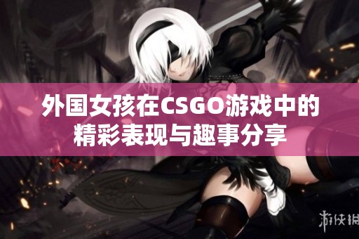 外國(guó)女孩在CSGO游戲中的精彩表現(xiàn)與趣事分享