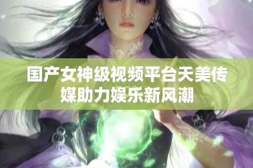 國產(chǎn)女神級視頻平臺天美傳媒助力娛樂新風潮