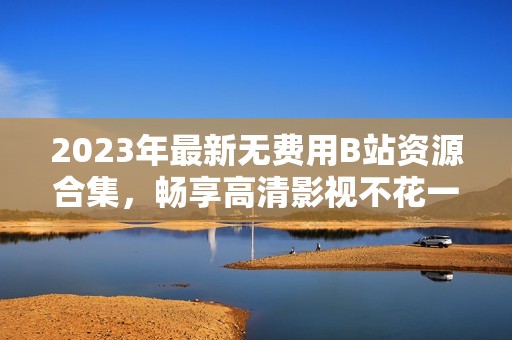 2023年最新無費用B站資源合集，暢享高清影視不花一分錢