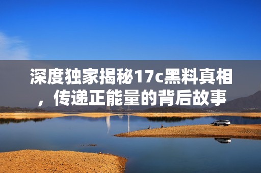 深度獨家揭秘17c黑料真相，傳遞正能量的背后故事