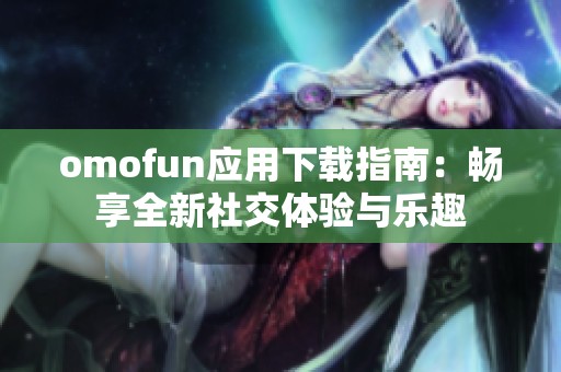 omofun應(yīng)用下載指南：暢享全新社交體驗(yàn)與樂趣