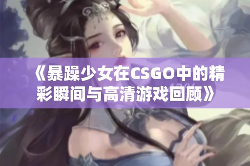 《暴躁少女在CSGO中的精彩瞬間與高清游戲回顧》