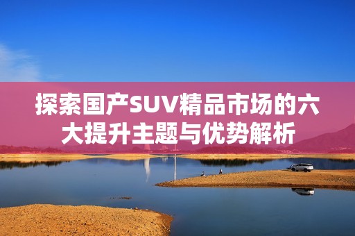 探索國產(chǎn)SUV精品市場的六大提升主題與優(yōu)勢解析