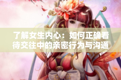 了解女生內(nèi)心：如何正確看待交往中的親密行為與溝通技巧