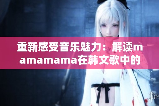 重新感受音樂魅力：解讀mamamama在韓文歌中的輝煌元素