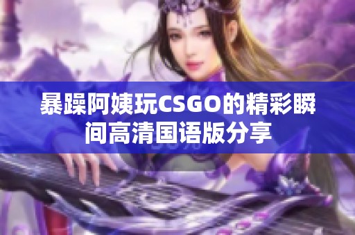 暴躁阿姨玩CSGO的精彩瞬間高清國語版分享