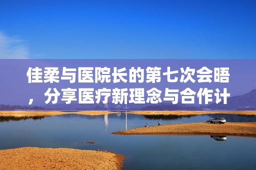 佳柔與醫(yī)院長(zhǎng)的第七次會(huì)晤，分享醫(yī)療新理念與合作計(jì)劃