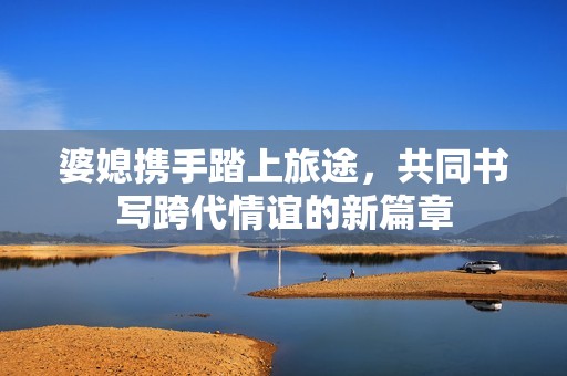 婆媳攜手踏上旅途，共同書(shū)寫(xiě)跨代情誼的新篇章