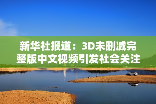 新華社報道：3D未刪減完整版中文視頻引發(fā)社會關(guān)注與討論