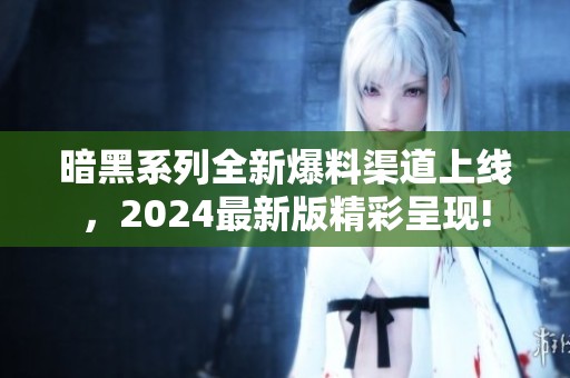 暗黑系列全新爆料渠道上線，2024最新版精彩呈現(xiàn)!