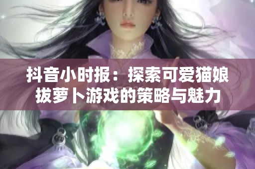 抖音小時(shí)報(bào)：探索可愛(ài)貓娘拔蘿卜游戲的策略與魅力