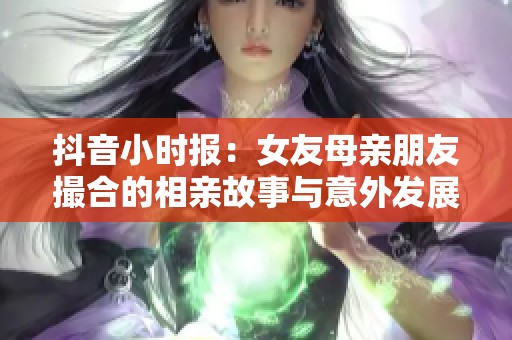 抖音小時(shí)報(bào)：女友母親朋友撮合的相親故事與意外發(fā)展