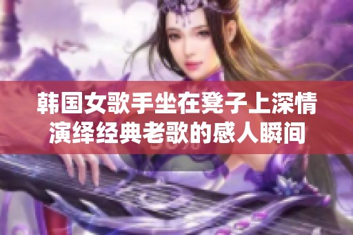 韓國女歌手坐在凳子上深情演繹經(jīng)典老歌的感人瞬間