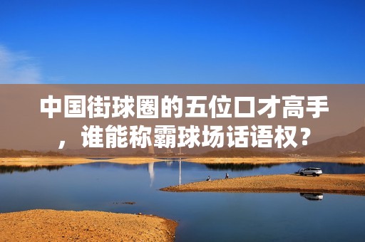 中國街球圈的五位口才高手，誰能稱霸球場話語權？