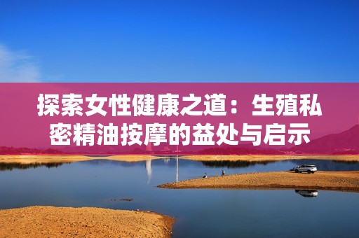 探索女性健康之道：生殖私密精油按摩的益處與啟示